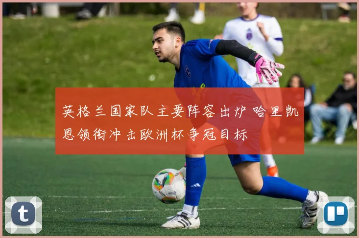 英格兰国家队主要阵容出炉 哈里凯恩领衔冲击欧洲杯争冠目标