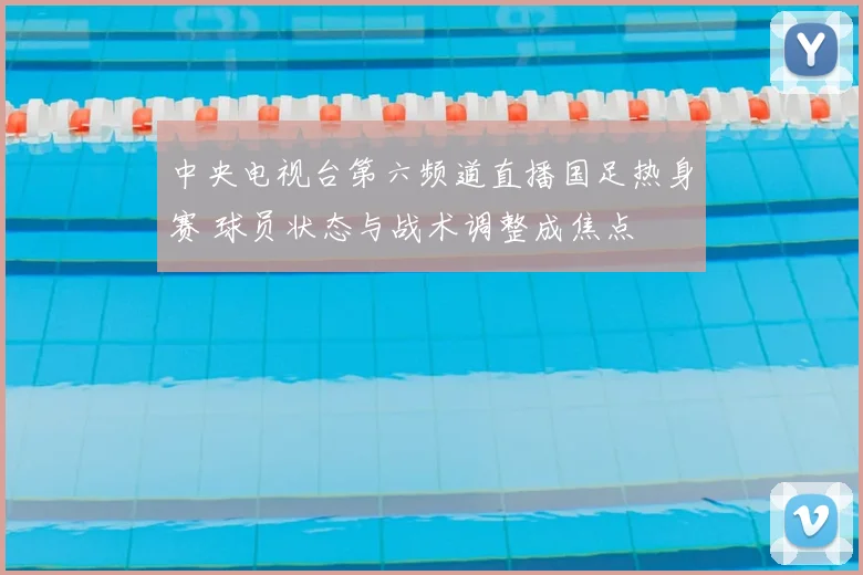 中央电视台第六频道直播国足热身赛 球员状态与战术调整成焦点