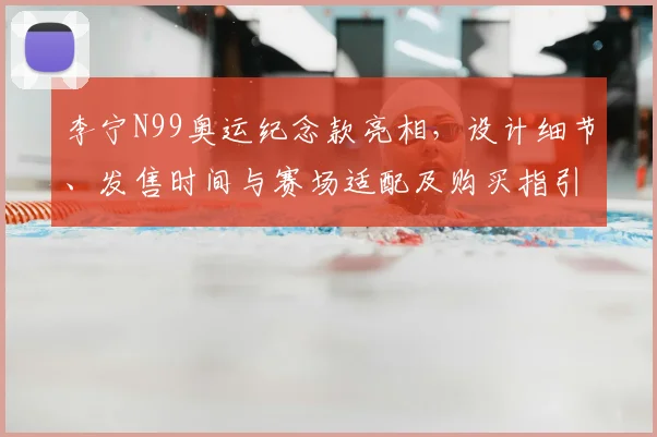 李宁N99奥运纪念款亮相，设计细节、发售时间与赛场适配及购买指引