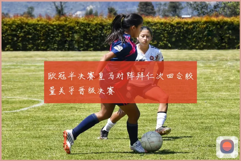 欧冠半决赛皇马对阵拜仁次回合较量关乎晋级决赛