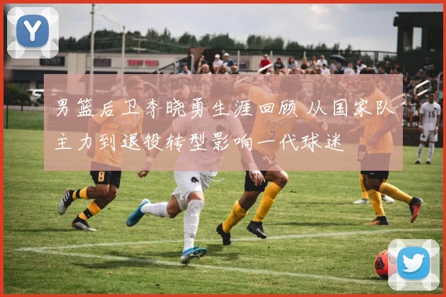 男篮后卫李晓勇生涯回顾 从国家队主力到退役转型影响一代球迷