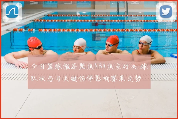 今日篮球推荐聚焦NBA焦点对决 球队状态与关键伤停影响赛果走势