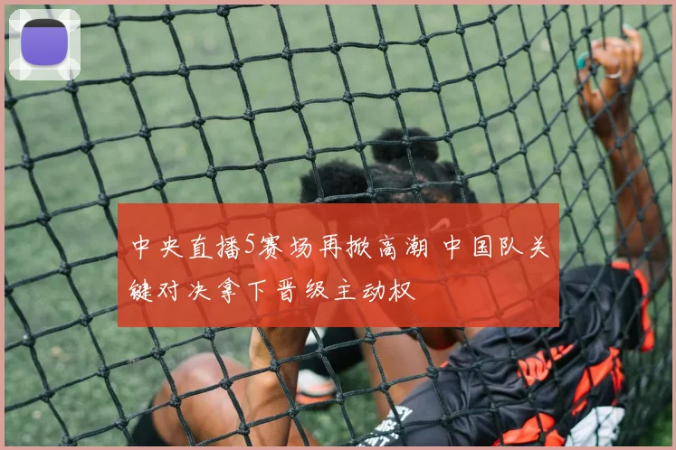 中央直播5赛场再掀高潮 中国队关键对决拿下晋级主动权