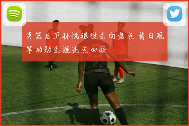 男篮后卫孙悦退役去向盘点 昔日冠军功勋生涯亮点回顾