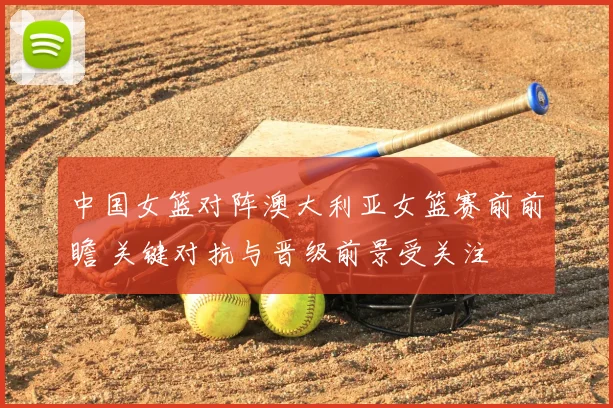 中国女篮对阵澳大利亚女篮赛前前瞻 关键对抗与晋级前景受关注