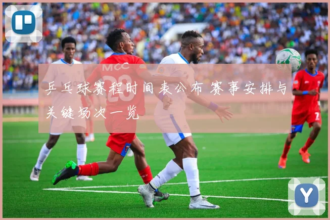 乒乓球赛程时间表公布 赛事安排与关键场次一览