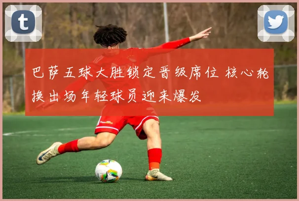 巴萨五球大胜锁定晋级席位 核心轮换出场年轻球员迎来爆发