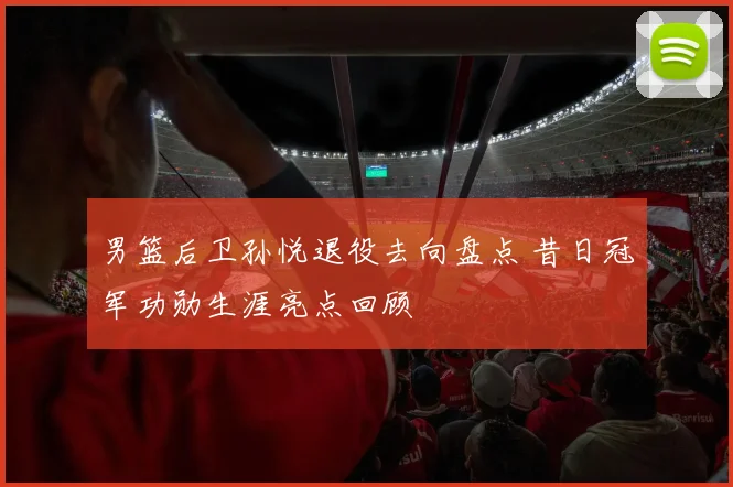 男篮后卫孙悦退役去向盘点 昔日冠军功勋生涯亮点回顾