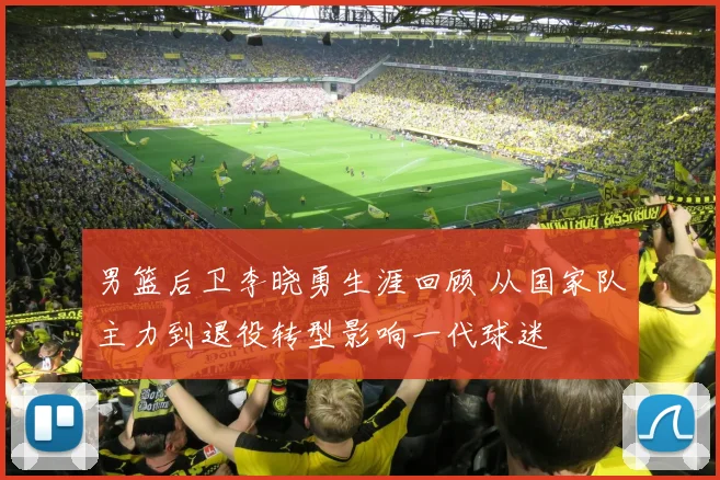 男篮后卫李晓勇生涯回顾 从国家队主力到退役转型影响一代球迷