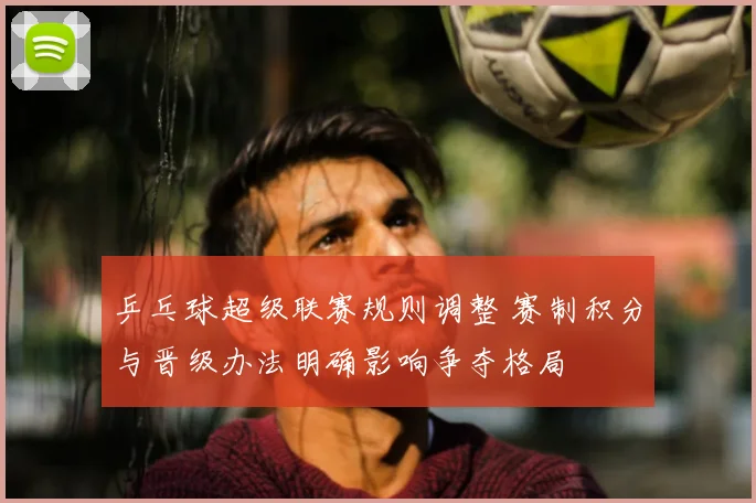 乒乓球超级联赛规则调整 赛制积分与晋级办法明确影响争夺格局