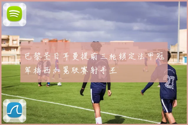 巴黎圣日耳曼提前三轮锁定法甲冠军梅西加冕联赛射手王