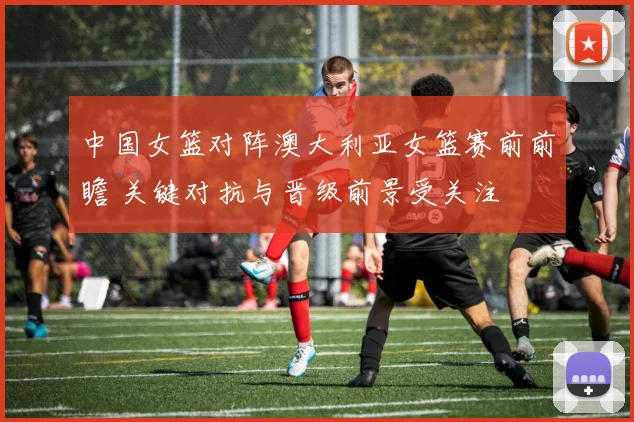 中国女篮对阵澳大利亚女篮赛前前瞻 关键对抗与晋级前景受关注