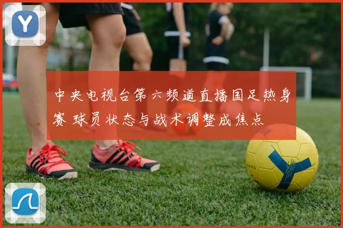 中央电视台第六频道直播国足热身赛 球员状态与战术调整成焦点