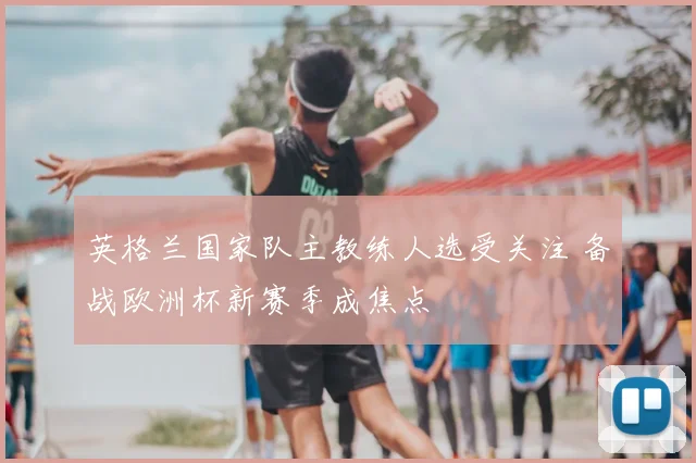 英格兰国家队主教练人选受关注 备战欧洲杯新赛季成焦点