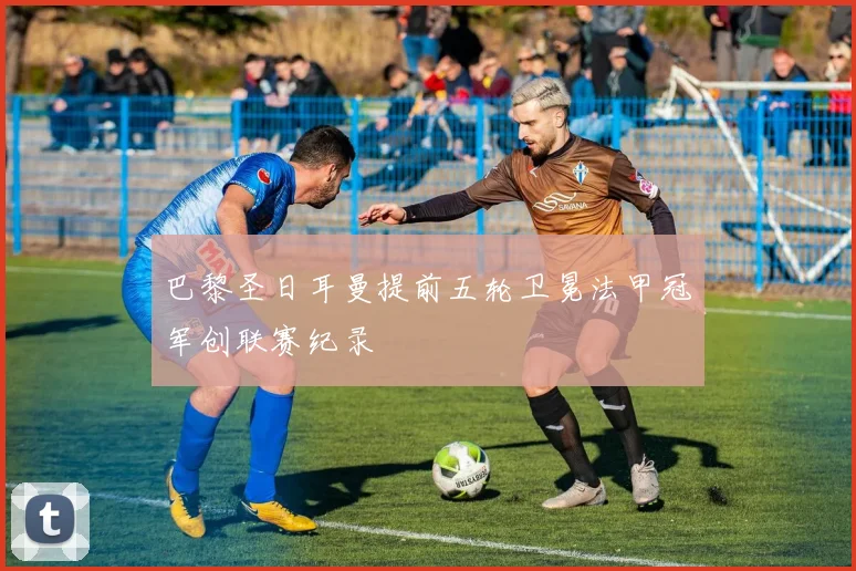 巴黎圣日耳曼提前五轮卫冕法甲冠军创联赛纪录