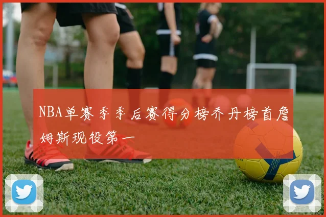 NBA单赛季季后赛得分榜乔丹榜首詹姆斯现役第一