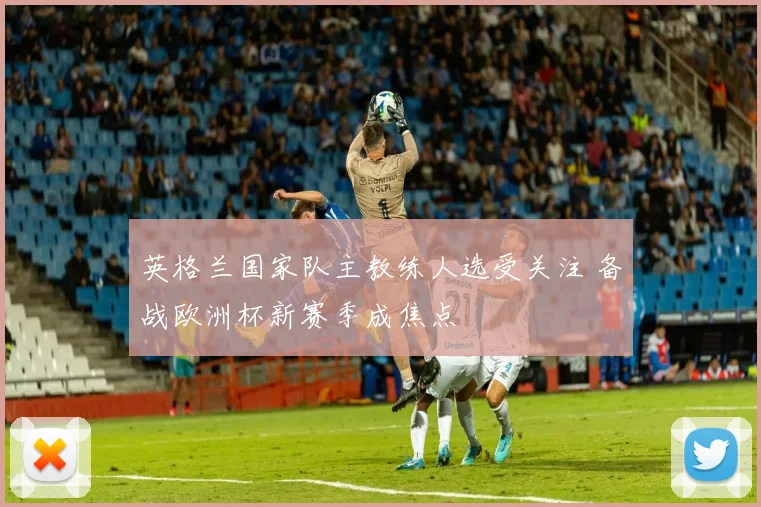 英格兰国家队主教练人选受关注 备战欧洲杯新赛季成焦点
