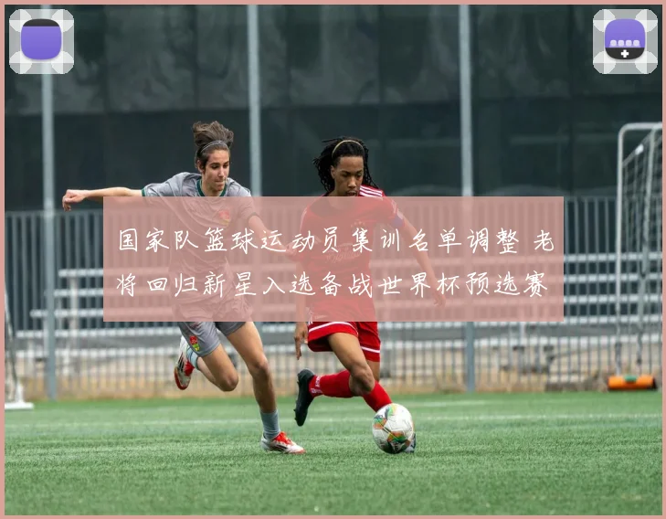 国家队篮球运动员集训名单调整 老将回归新星入选备战世界杯预选赛