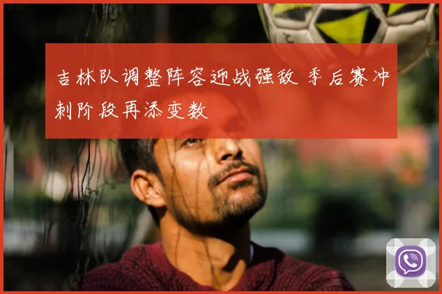 吉林队调整阵容迎战强敌 季后赛冲刺阶段再添变数