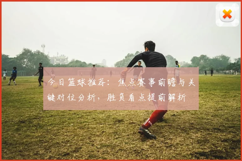 今日篮球推荐：焦点赛事前瞻与关键对位分析，胜负看点提前解析