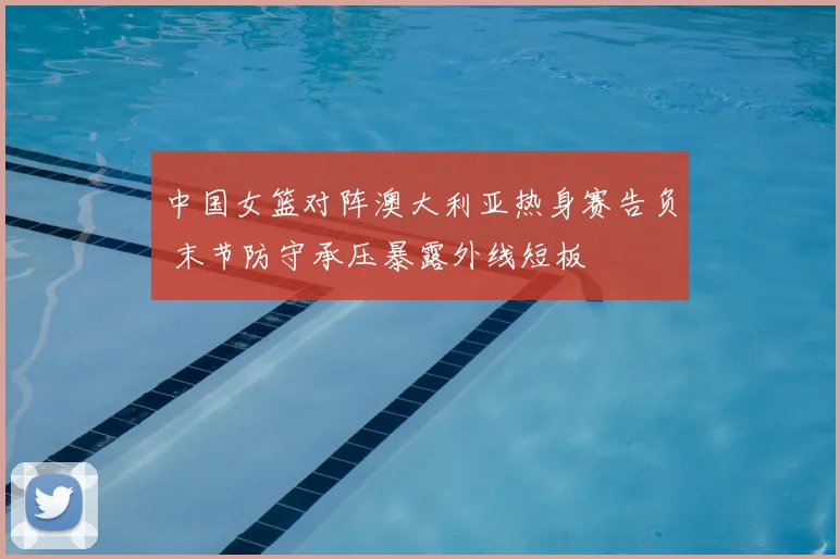 中国女篮对阵澳大利亚热身赛告负 末节防守承压暴露外线短板