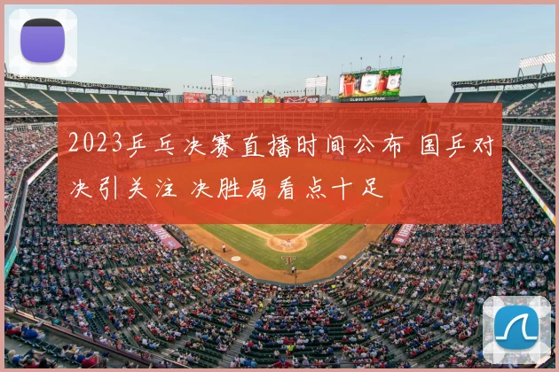 2023乒乓决赛直播时间公布 国乒对决引关注 决胜局看点十足
