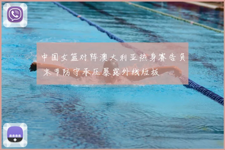 中国女篮对阵澳大利亚热身赛告负 末节防守承压暴露外线短板